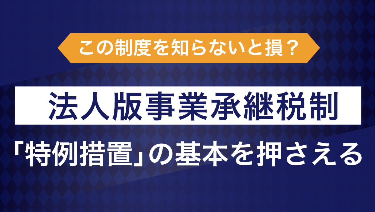 この制度、知らないと損? 法人版事業承継税制「特例措置」の基本を押さえる