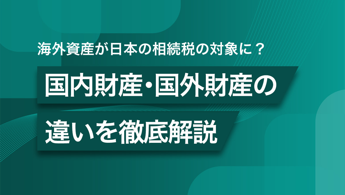 海外資産が日本の相続税の対象に？ 国内財産・国外財産の違いを徹底解説