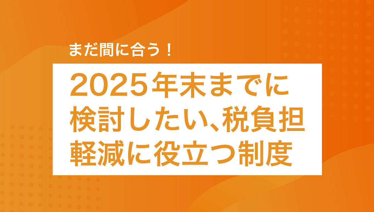 まだ間に合う！2025年末までに検討したい税負担軽減に役立つ制度