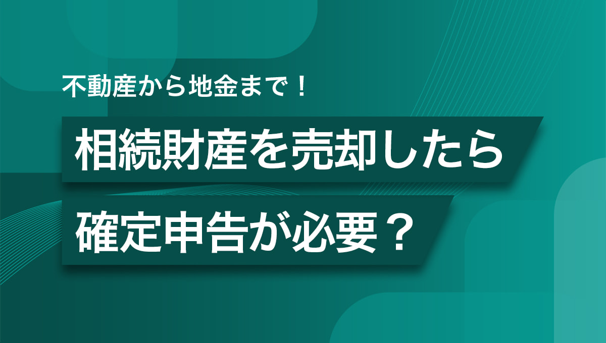 不動産から地金まで！相続財産を売却したら確定申告が必要？