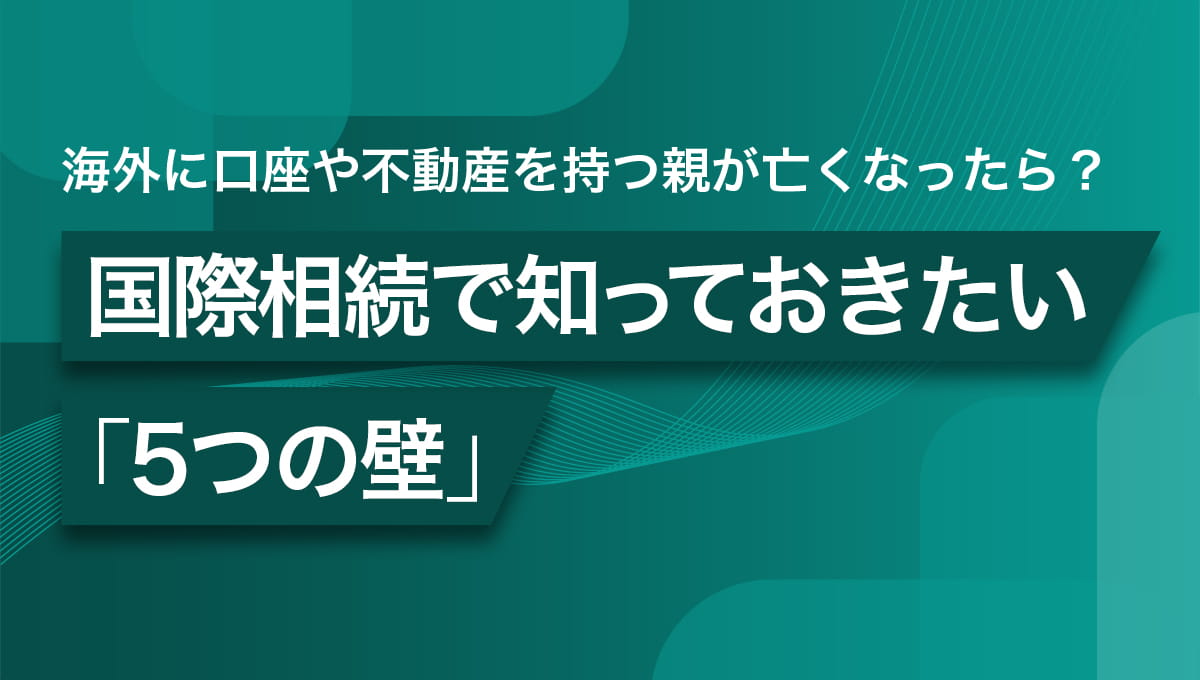 海外に口座や不動産を持つ親が亡くなったら？国際相続で知っておきたい5つの壁