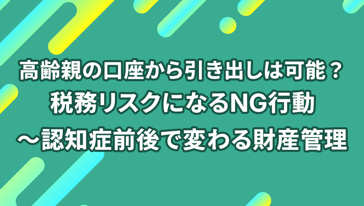 高齢親の口座から引き出しは可能? 税務リスクになるNG行動とは〜認知症前後で変わる財産管理