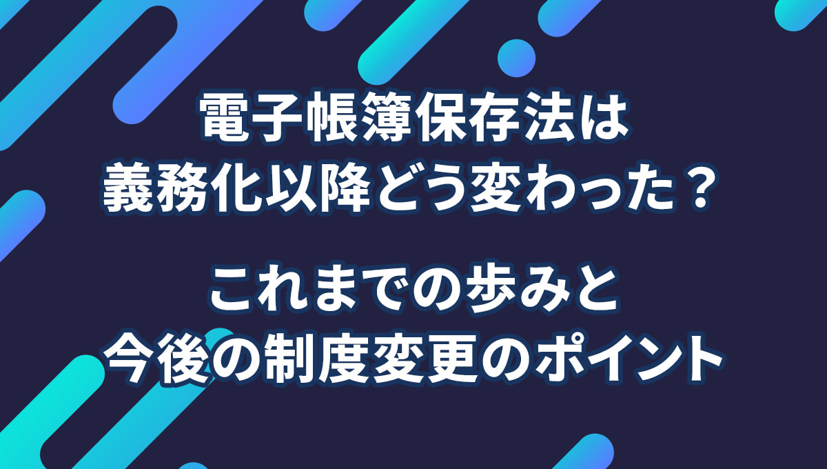 電子帳簿保存法は義務化以降どう変わった? これまでの歩みと今後の制度変更のポイント