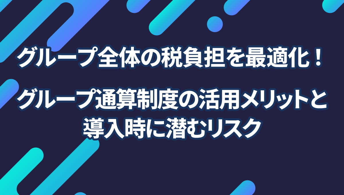 グループ全体の税負担を最適化!グループ通算制度の活用メリットと導入時に潜むリスク